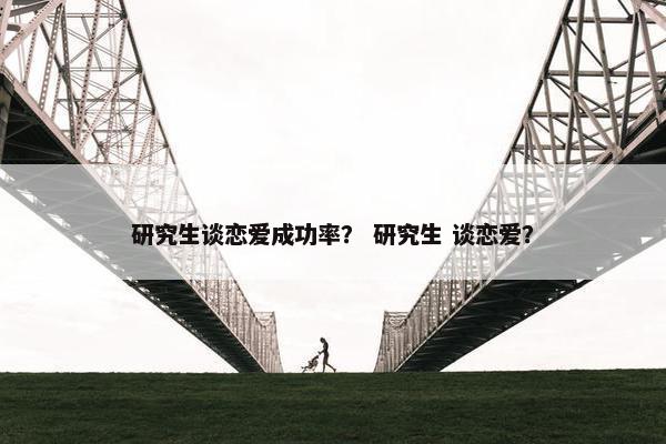 研究生谈恋爱成功率？ 研究生 谈恋爱？