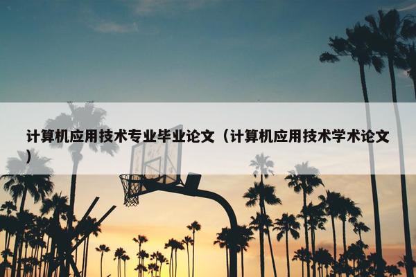 计算机应用技术专业毕业论文（计算机应用技术学术论文）