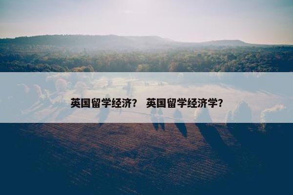 英国留学经济？ 英国留学经济学？