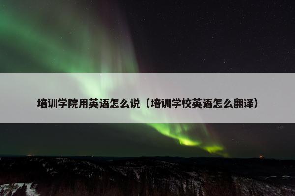 培训学院用英语怎么说（培训学校英语怎么翻译）