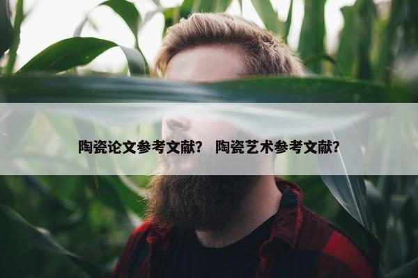 陶瓷论文参考文献？ 陶瓷艺术参考文献？