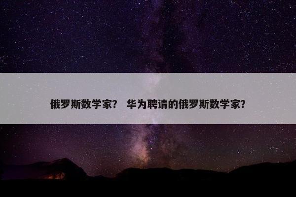 俄罗斯数学家？ 华为聘请的俄罗斯数学家？