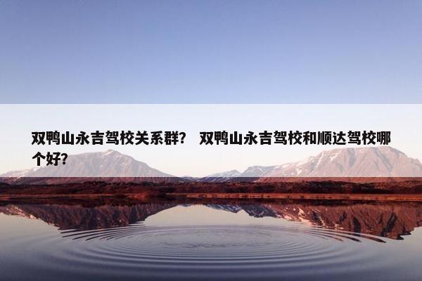 双鸭山永吉驾校关系群？ 双鸭山永吉驾校和顺达驾校哪个好？