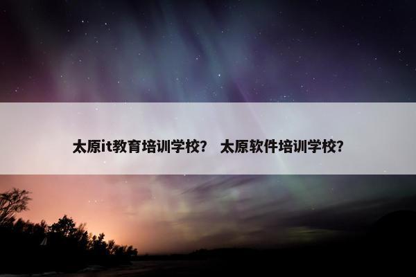 太原it教育培训学校？ 太原软件培训学校？