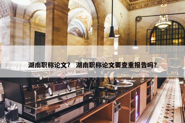湖南职称论文？ 湖南职称论文要查重报告吗？