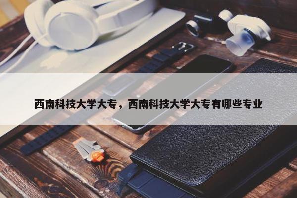 西南科技大学大专，西南科技大学大专有哪些专业