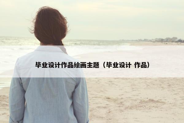 毕业设计作品绘画主题（毕业设计 作品）