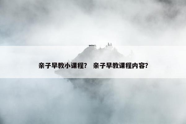 亲子早教小课程？ 亲子早教课程内容？