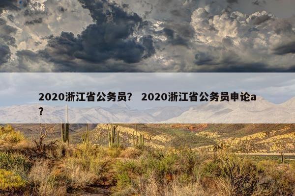 2020浙江省公务员？ 2020浙江省公务员申论a？