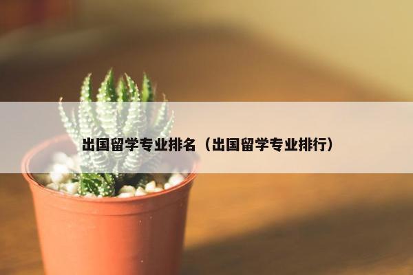 出国留学专业排名（出国留学专业排行）