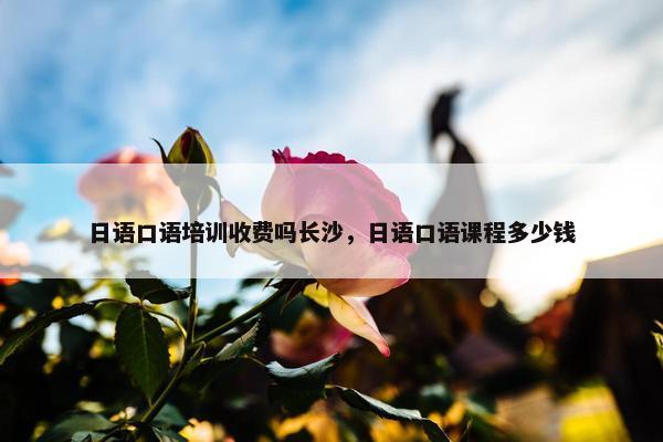 日语口语培训收费吗长沙，日语口语课程多少钱