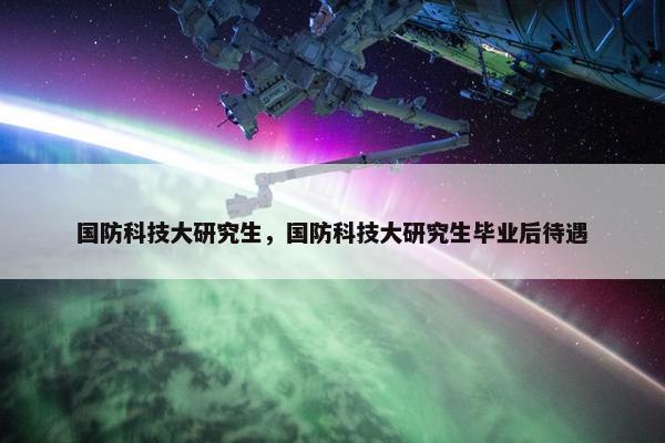 国防科技大研究生，国防科技大研究生毕业后待遇