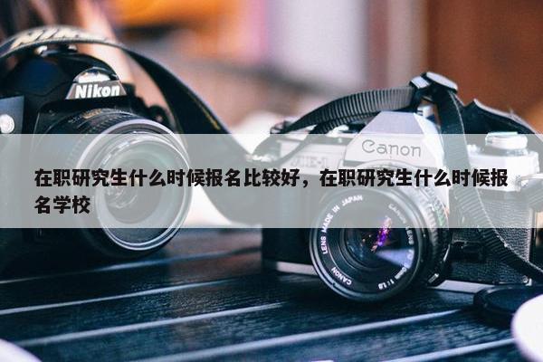 在职研究生什么时候报名比较好，在职研究生什么时候报名学校