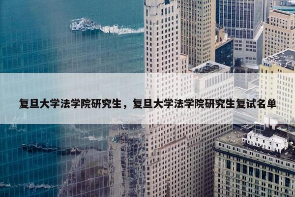 复旦大学法学院研究生，复旦大学法学院研究生复试名单