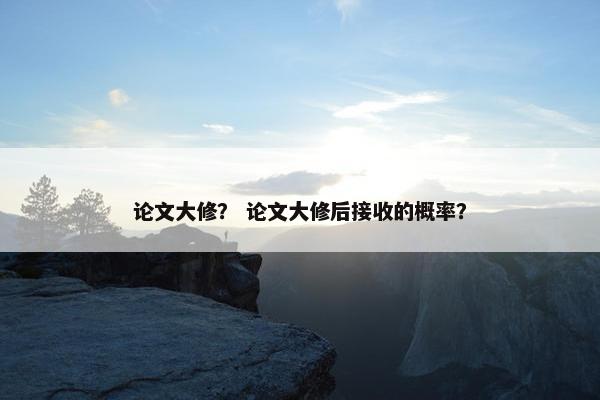 论文大修？ 论文大修后接收的概率？