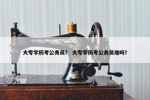 大专学历考公务员？ 大专学历考公务员难吗？