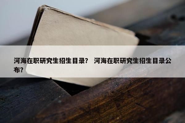 河海在职研究生招生目录？ 河海在职研究生招生目录公布？