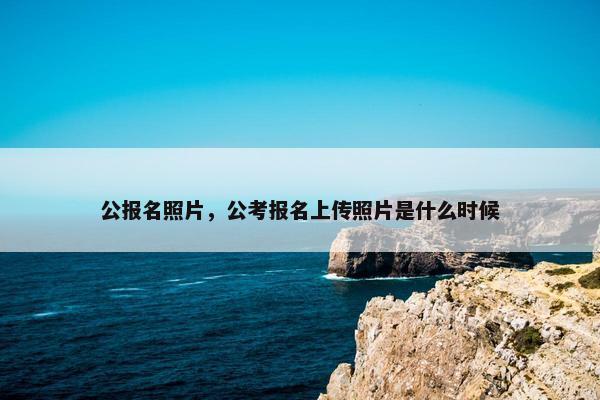 公报名照片，公考报名上传照片是什么时候