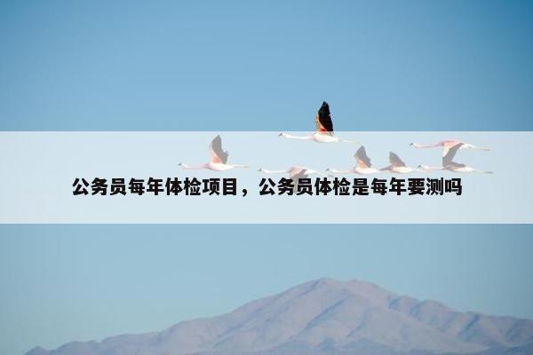 公务员每年体检项目，公务员体检是每年要测吗