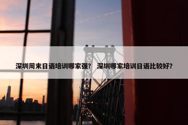 深圳周末日语培训哪家强？ 深圳哪家培训日语比较好？