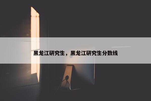 黑龙江研究生，黑龙江研究生分数线