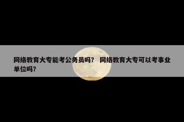 网络教育大专能考公务员吗？ 网络教育大专可以考事业单位吗？