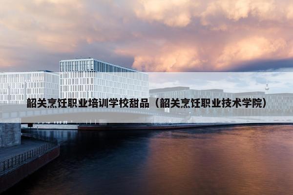 韶关烹饪职业培训学校甜品（韶关烹饪职业技术学院）