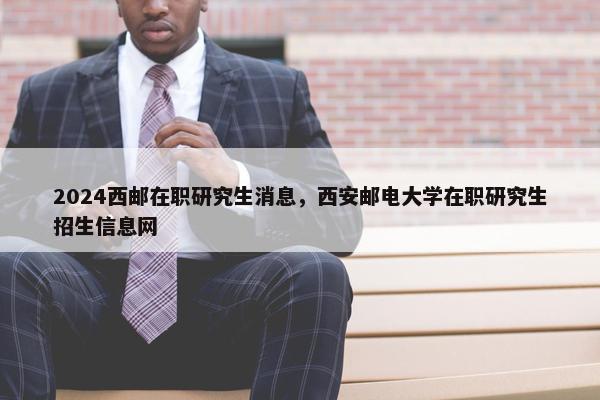 2024西邮在职研究生消息，西安邮电大学在职研究生招生信息网