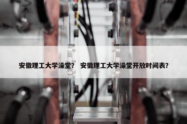 安徽理工大学澡堂？ 安徽理工大学澡堂开放时间表？
