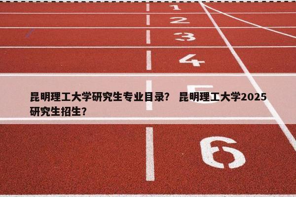 昆明理工大学研究生专业目录？ 昆明理工大学2025研究生招生？