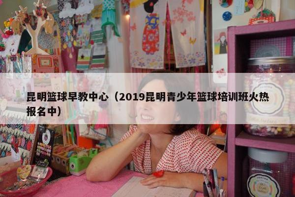 昆明篮球早教中心（2019昆明青少年篮球培训班火热报名中）
