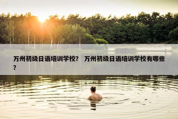 万州初级日语培训学校？ 万州初级日语培训学校有哪些？