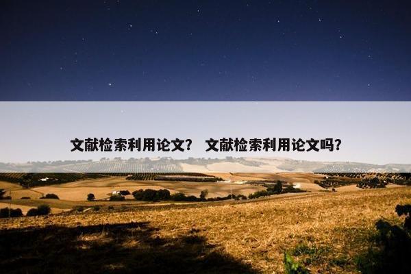 文献检索利用论文？ 文献检索利用论文吗？