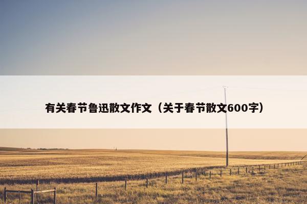 有关春节鲁迅散文作文（关于春节散文600字）