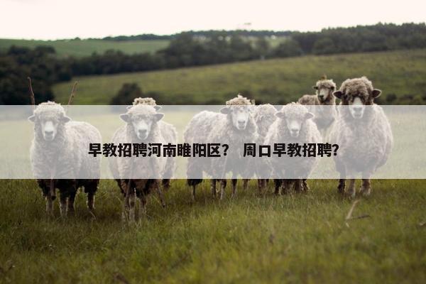 早教招聘河南睢阳区？ 周口早教招聘？