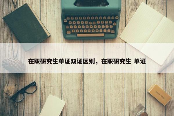 在职研究生单证双证区别，在职研究生 单证