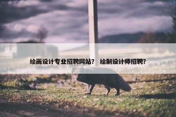 绘画设计专业招聘网站？ 绘制设计师招聘？
