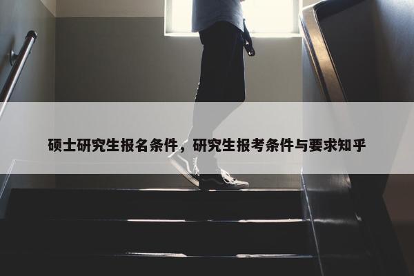 硕士研究生报名条件，研究生报考条件与要求知乎