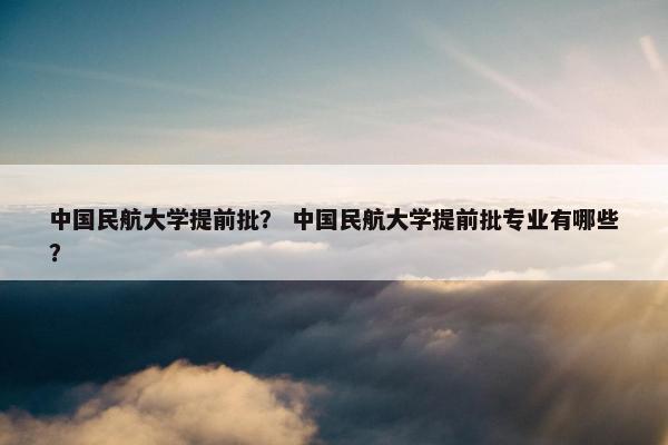 中国民航大学提前批？ 中国民航大学提前批专业有哪些？