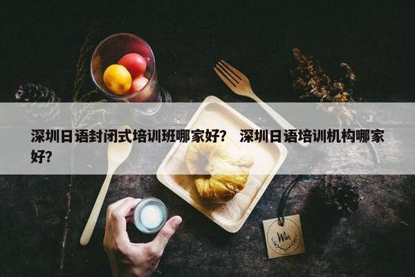 深圳日语封闭式培训班哪家好？ 深圳日语培训机构哪家好？