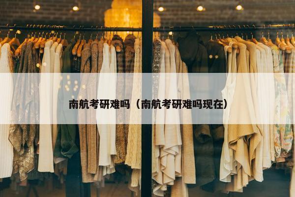 南航考研难吗（南航考研难吗现在）