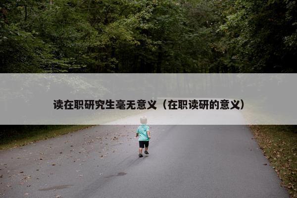 读在职研究生毫无意义（在职读研的意义）