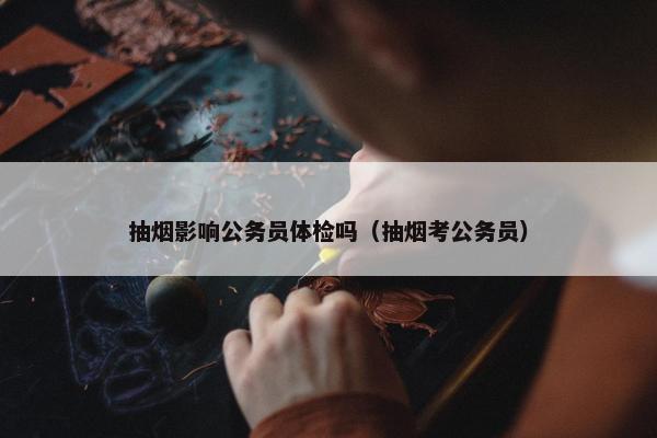 抽烟影响公务员体检吗（抽烟考公务员）