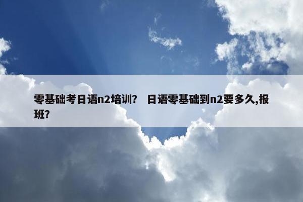 零基础考日语n2培训？ 日语零基础到n2要多久,报班？