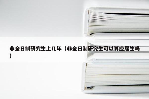 非全日制研究生上几年（非全日制研究生可以算应届生吗）