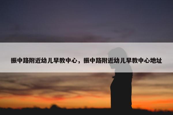 振中路附近幼儿早教中心，振中路附近幼儿早教中心地址