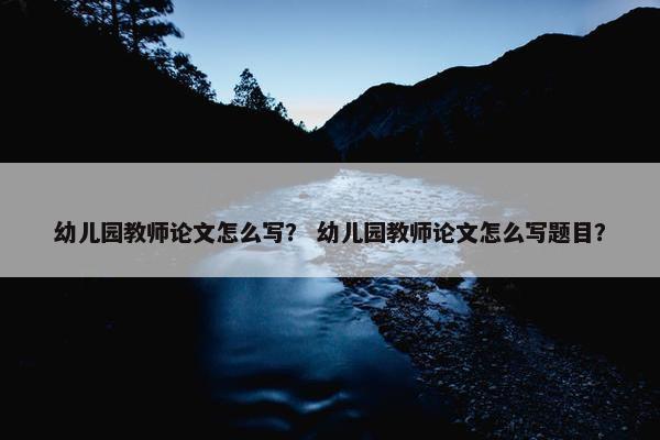 幼儿园教师论文怎么写？ 幼儿园教师论文怎么写题目？