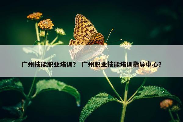 广州技能职业培训？ 广州职业技能培训指导中心？