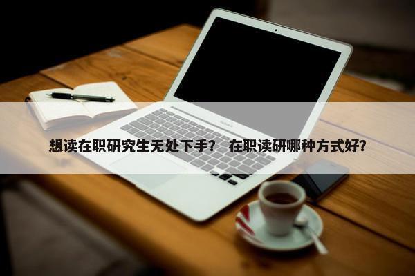 想读在职研究生无处下手？ 在职读研哪种方式好？