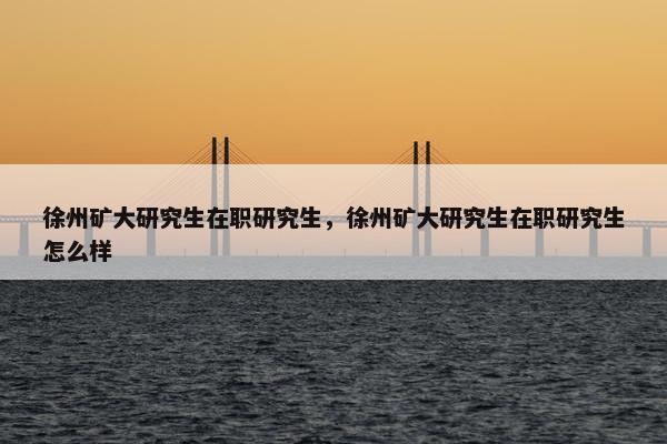 徐州矿大研究生在职研究生，徐州矿大研究生在职研究生怎么样
